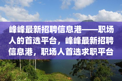峰峰最新招聘信息港——职场人的首选平台，峰峰最新招聘信息港，职场人首选求职平台