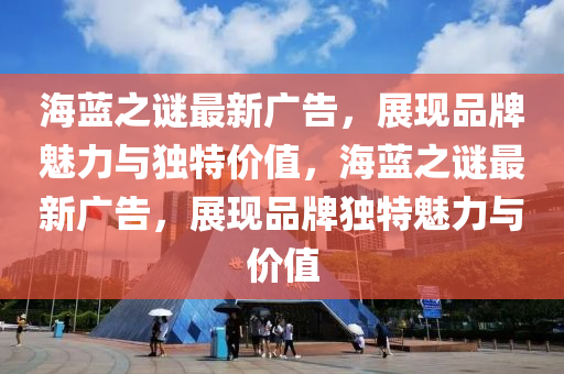 海蓝之谜最新广告，展现品牌魅力与独特价值，海蓝之谜最新广告，展现品牌独特魅力与价值
