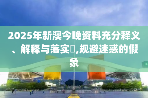 2025年新澳今晚资料充分释义、解释与落实​,规避迷惑的假象