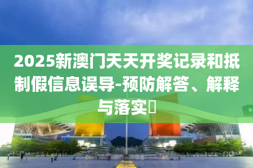 2025新澳门天天开奖记录和抵制假信息误导-预防解答、解释与落实​