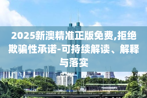 2025新澳精准正版免费,拒绝欺骗性承诺-可持续解读、解释与落实