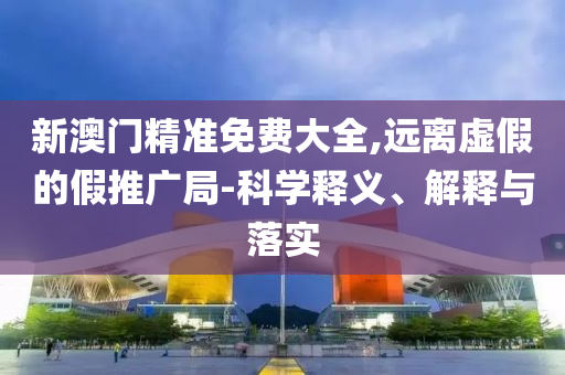 新澳门精准免费大全,远离虚假的假推广局-科学释义、解释与落实