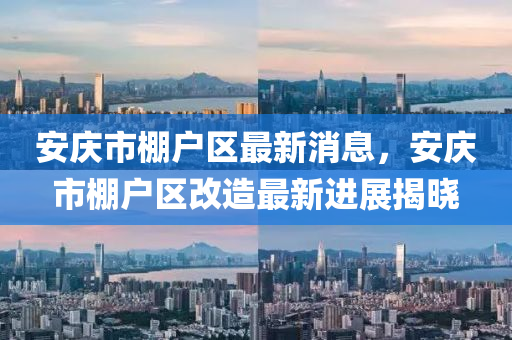 安庆市棚户区最新消息，安庆市棚户区改造最新进展揭晓
