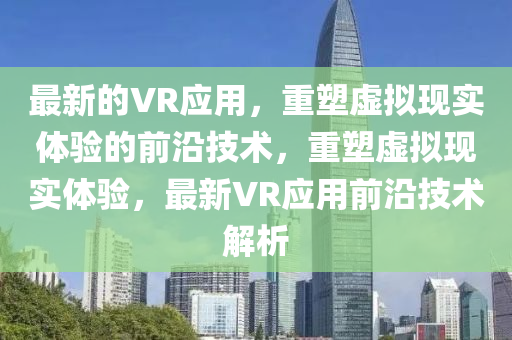 最新的VR应用，重塑虚拟现实体验的前沿技术，重塑虚拟现实体验，最新VR应用前沿技术解析