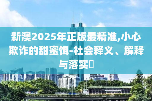 新澳2025年正版最精准,小心欺诈的甜蜜饵-社会释义、解释与落实​
