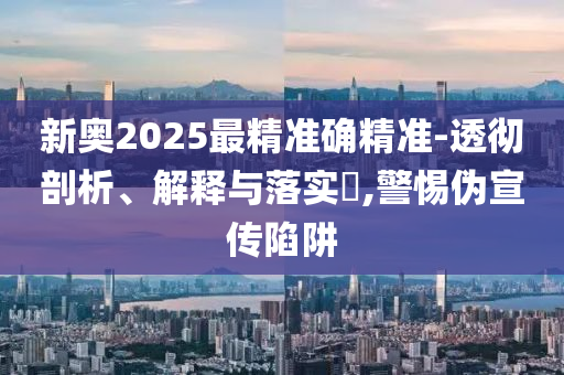 新奥2025最精准确精准-透彻剖析、解释与落实​,警惕伪宣传陷阱