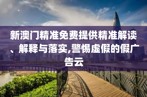新澳门精准免费提供精准解读、解释与落实,警惕虚假的假广告云