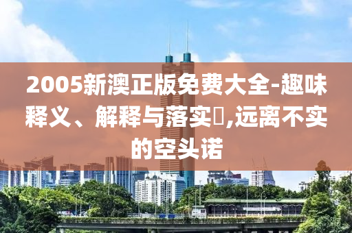 2005新澳正版免费大全-趣味释义、解释与落实​,远离不实的空头诺