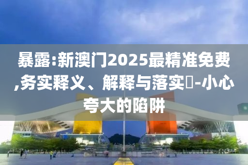 暴露:新澳门2025最精准免费,务实释义、解释与落实​-小心夸大的陷阱