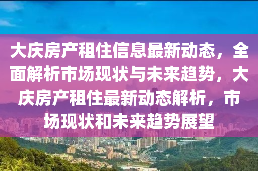 大庆房产租住信息最新动态，全面解析市场现状与未来趋势，大庆房产租住最新动态解析，市场现状和未来趋势展望