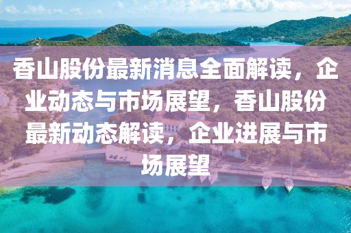 香山股份最新消息全面解读，企业动态与市场展望，香山股份最新动态解读，企业进展与市场展望