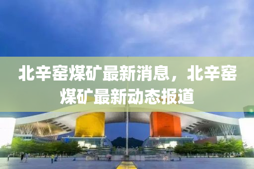 北辛窑煤矿最新消息，北辛窑煤矿最新动态报道