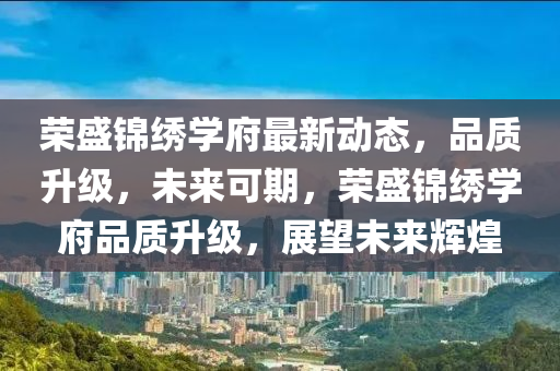 荣盛锦绣学府最新动态，品质升级，未来可期，荣盛锦绣学府品质升级，展望未来辉煌