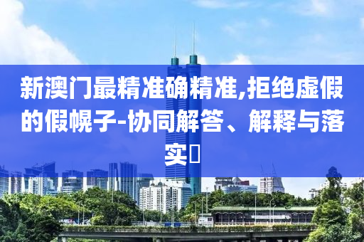新澳门最精准确精准,拒绝虚假的假幌子-协同解答、解释与落实​