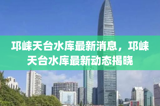 邛崃天台水库最新消息，邛崃天台水库最新动态揭晓