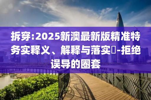 拆穿:2025新澳最新版精准特务实释义、解释与落实​-拒绝误导的圈套