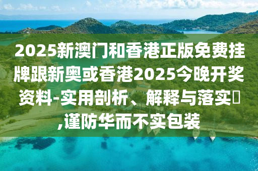 2025新澳门和香港正版免费挂牌跟新奥或香港2025今晚开奖资料-实用剖析、解释与落实​,谨防华而不实包装