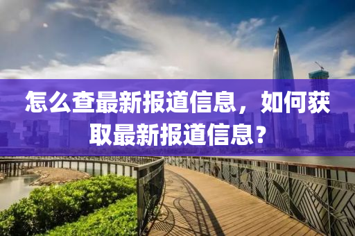 怎么查最新报道信息，如何获取最新报道信息？