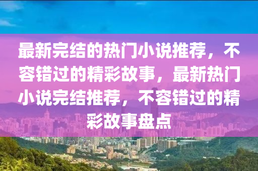 最新完结的热门小说推荐，不容错过的精彩故事，最新热门小说完结推荐，不容错过的精彩故事盘点