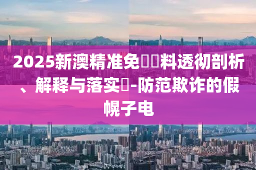 2025新澳精准免費資料透彻剖析、解释与落实​-防范欺诈的假幌子电