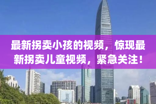 最新拐卖小孩的视频，惊现最新拐卖儿童视频，紧急关注！