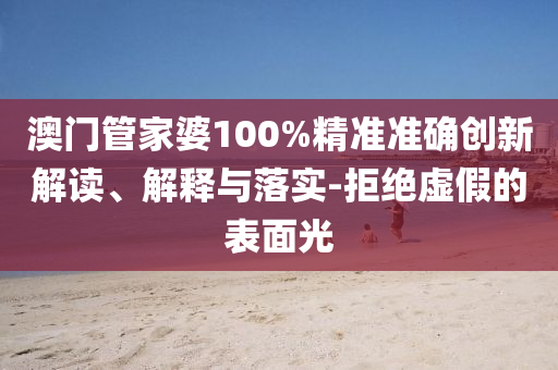 澳门管家婆100%精准准确创新解读、解释与落实-拒绝虚假的表面光
