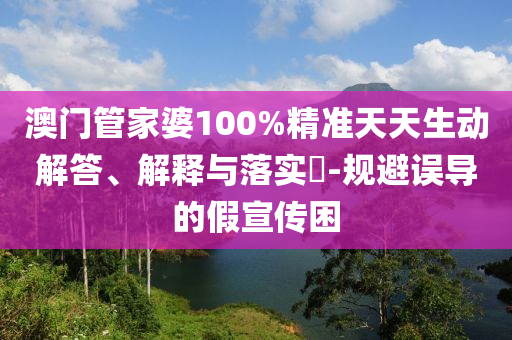 澳门管家婆100%精准天天生动解答、解释与落实​-规避误导的假宣传困