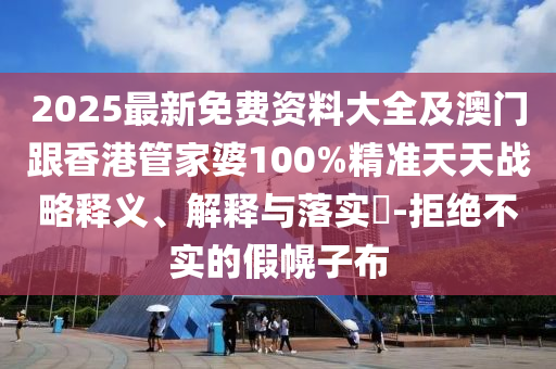 2025最新免费资料大全及澳门跟香港管家婆100%精准天天战略释义、解释与落实​-拒绝不实的假幌子布