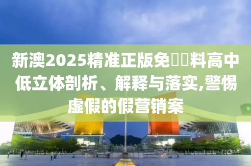 新澳2025精准正版免費資料高中低立体剖析、解释与落实,警惕虚假的假营销案
