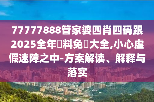 77777888管家婆四肖四码跟2025全年資料免費大全,小心虚假迷障之中-方案解读、解释与落实