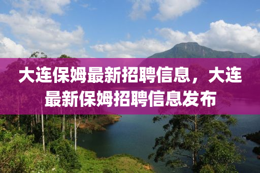 大连保姆最新招聘信息，大连最新保姆招聘信息发布