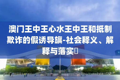 澳门王中王心水王中王和抵制欺诈的假诱导旗-社会释义、解释与落实​
