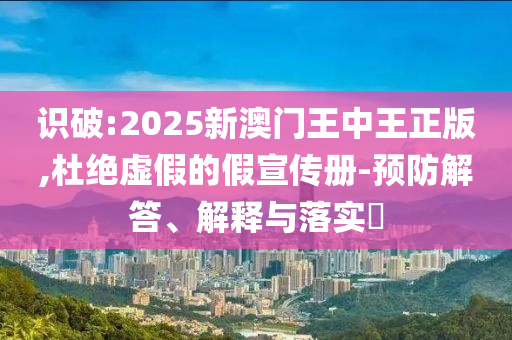 识破:2025新澳门王中王正版,杜绝虚假的假宣传册-预防解答、解释与落实​