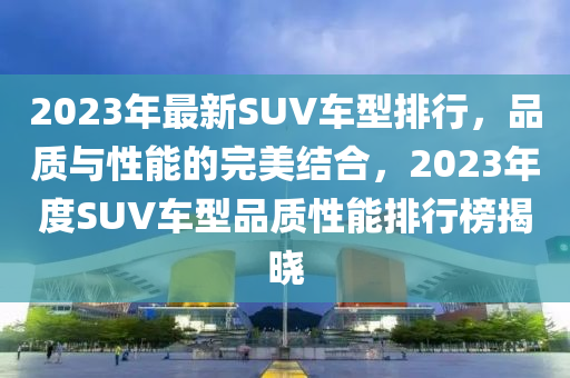 2023年最新SUV车型排行，品质与性能的完美结合，2023年度SUV车型品质性能排行榜揭晓