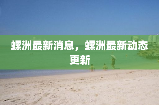 螺洲最新消息，螺洲最新动态更新