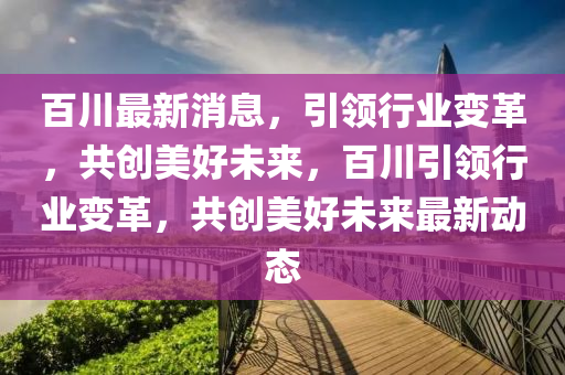 百川最新消息，引领行业变革，共创美好未来，百川引领行业变革，共创美好未来最新动态