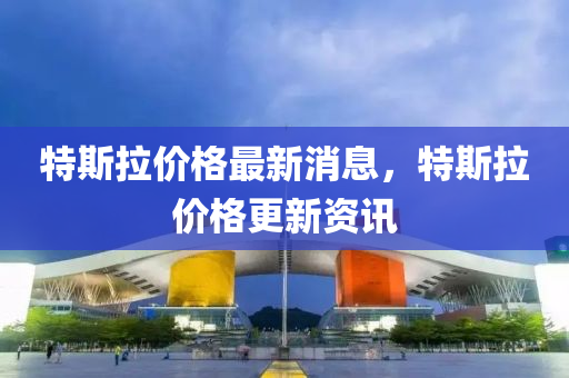 特斯拉价格最新消息，特斯拉价格更新资讯