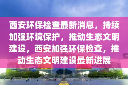 西安环保检查最新消息，持续加强环境保护，推动生态文明建设，西安加强环保检查，推动生态文明建设最新进展