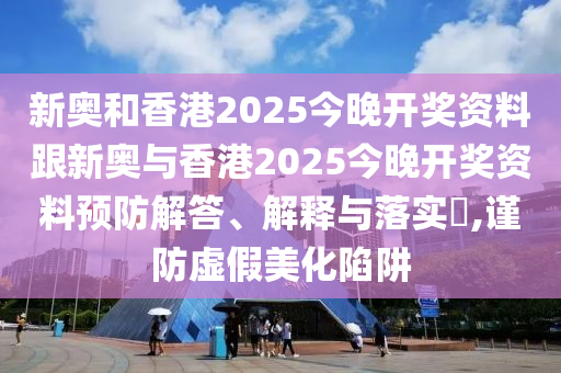 新奥和香港2025今晚开奖资料跟新奥与香港2025今晚开奖资料预防解答、解释与落实​,谨防虚假美化陷阱