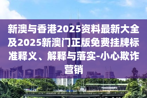 新澳与香港2025资料最新大全及2025新澳门正版免费挂牌标准释义、解释与落实-小心欺诈营销