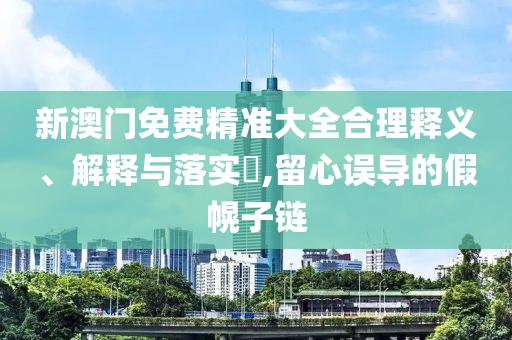 新澳门免费精准大全合理释义、解释与落实​,留心误导的假幌子链