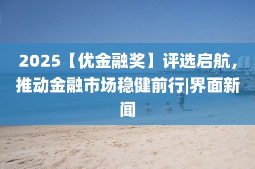 2025【优金融奖】评选启航，推动金融市场稳健前行|界面新闻
