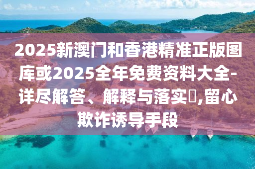 2025新澳门和香港精准正版图库或2025全年免费资料大全-详尽解答、解释与落实​,留心欺诈诱导手段