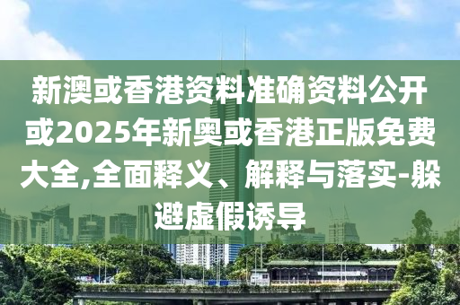 新澳或香港资料准确资料公开或2025年新奥或香港正版免费大全,全面释义、解释与落实-躲避虚假诱导