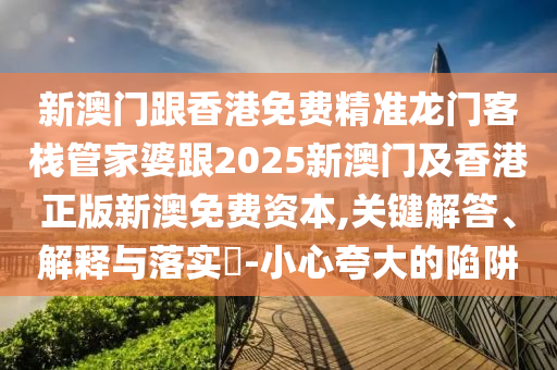 新澳门跟香港免费精准龙门客栈管家婆跟2025新澳门及香港正版新澳免费资本,关键解答、解释与落实​-小心夸大的陷阱