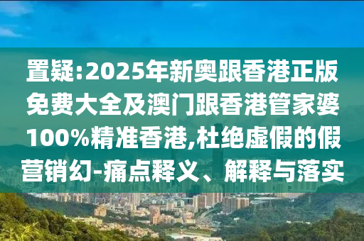 置疑:2025年新奥跟香港正版免费大全及澳门跟香港管家婆100%精准香港,杜绝虚假的假营销幻-痛点释义、解释与落实