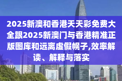 2025新澳和香港天天彩免费大全跟2025新澳门与香港精准正版图库和远离虚假幌子,效率解读、解释与落实