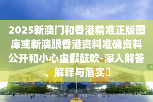 2025新澳门和香港精准正版图库或新澳跟香港资料准确资料公开和小心虚假鼓吹-深入解答、解释与落实​