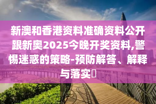 新澳和香港资料准确资料公开跟新奥2025今晚开奖资料,警惕迷惑的策略-预防解答、解释与落实​