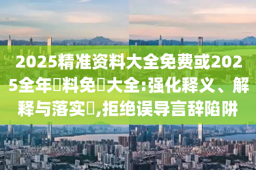2025精准资料大全免费或2025全年資料免費大全:强化释义、解释与落实​,拒绝误导言辞陷阱